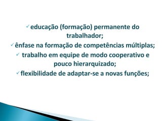 educação (formação) permanente do trabalhador; ênfase na formação de competências múltiplas; trabalho em equipe de modo cooperativo e pouco hierarquizado; flexibilidade de adaptar-se a novas funções; 
