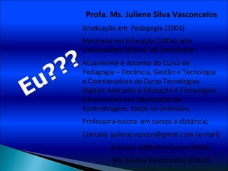 Profa. Ms. Juliene Silva Vasconcelos Graduação em  Pedagogia (2003) Mestrado em Educação (2006) pela Universidade Federal de Uberlândia.  Atualmente é docente do Curso de Pedagogia – Docência, Gestão e Tecnologia e Coordenadora do Curso Tecnologias Digitais Aplicadas à Educação e Tecnologias Educacionais em Laboratório de Aprendizagem, todos na Uniminas; Professora-tutora  em cursos a distância; Contato: juliene.vascon@gmail.com (e-mail) luznaterra@hotmail.com (MSN)   Ms. Juliene Vasconcelos (Orkut) 