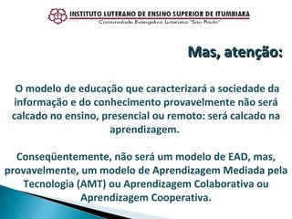 O modelo de educação que caracterizará a sociedade da informação e do conhecimento provavelmente não será calcado no ensino, presencial ou remoto: será calcado na aprendizagem.  Conseqüentemente, não será um modelo de EAD, mas, provavelmente, um modelo de Aprendizagem Mediada pela Tecnologia (AMT) ou Aprendizagem Colaborativa ou Aprendizagem Cooperativa. Mas, atenção: 