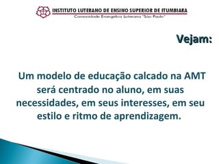 Um modelo de educação calcado na AMT será centrado no aluno, em suas necessidades, em seus interesses, em seu estilo e ritmo de aprendizagem.  Vejam: 