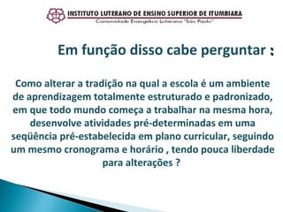 Como alterar a tradição na qual a escola é um ambiente de aprendizagem totalmente estruturado e padronizado, em que todo mundo começa a trabalhar na mesma hora, desenvolve atividades pré-determinadas em uma seqüência pré-estabelecida em plano curricular, seguindo um mesmo cronograma e horário , tendo pouca liberdade para alterações ?  Em função disso cabe perguntar  : 