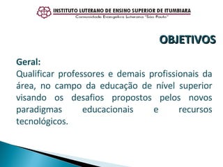 Geral:  Qualificar professores e demais profissionais da área, no campo da educação de nível superior visando os desafios propostos pelos novos paradigmas educacionais e recursos tecnológicos. OBJETIVOS 