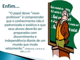 “ O papel desse “novo professor” é compreender que o conhecimento não é padronizado e estático e que seus alunos deverão ser preparados com discernimento e independência diante de um mundo que muda velozmente.”   (TAROUCO, L.M.R et al, 2003, p. 37) 