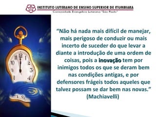 “ Não há nada mais difícil de manejar, mais perigoso de conduzir ou mais incerto de suceder do que levar a diante a introdução de uma ordem de coisas, pois a  inovação  tem por inimigos todos os que se deram bem nas condições antigas, e por defensores frágeis todos aqueles que talvez possam se dar bem nas novas.” (Machiavelli)  
