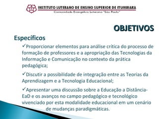 Específicos Proporcionar elementos para análise crítica do processo de formação de professores e a apropriação das Tecnologias da Informação e Comunicação no contexto da prática pedagógica; Discutir a possibilidade de integração entre as Teorias da Aprendizagem e a Tecnologia Educacional;  Apresentar uma discussão sobre a Educação a Distância-EaD e os avanços no campo pedagógico e tecnológico vivenciado por esta modalidade educacional em um cenário  de mudanças paradigmáticas. OBJETIVOS 
