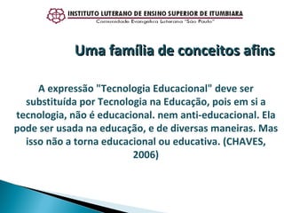 A expressão "Tecnologia Educacional" deve ser substituída por Tecnologia na Educação, pois em si a tecnologia, não é educacional. nem anti-educacional. Ela pode ser usada na educação, e de diversas maneiras. Mas isso não a torna educacional ou educativa. (CHAVES, 2006) Uma família de conceitos afins 