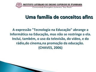 A expressão "Tecnologia na Educação" abrange a Informática na Educação, mas não se restringe a ela. Inclui, também, o uso da televisão, do vídeo, e do rádio,do cinema,na promoção da educação.  (CHAVES, 2006) Uma família de conceitos afins 