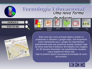 Uma nova forma
                               de educar
                                 ___

GOOGLE                           ___
                                 ___
                                                     
                                 ___

YOUTUBE
          Tecnologia   POWER     BLOG     Google   CÂMERA        Hqs
                       POINT



               Este curso tem como principal objetivo auxiliar os
           professores a utilizarem o google maps, uma ferramenta
              muito interessante que a google nos disponibilizou
          gratuitamente para que possamos acessar qualquer lugar
          de forma mais fácil e dinâmica. Ele trabalha com imagens
            em 3D (terceira dimensão) nos possibilitando visualizar
                         ruas e lugares em tempo real.
          Veja no próximo tópico uma pequena animação de como
                                  ele funciona.
 
