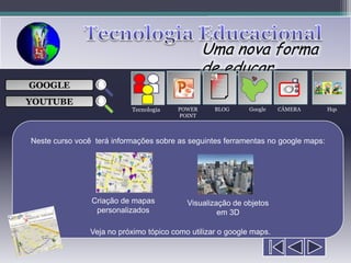 Uma nova forma
                                                de educar
                                                   ___

GOOGLE                                             ___
                                                   ___
                                                                       
                                                   ___

YOUTUBE
                           Tecnologia   POWER      BLOG     Google    CÂMERA       Hqs
                                        POINT



Neste curso você terá informações sobre as seguintes ferramentas no google maps:




                Criação de mapas           Visualização de objetos
                 personalizados                     em 3D

                Veja no próximo tópico como utilizar o google maps.
 