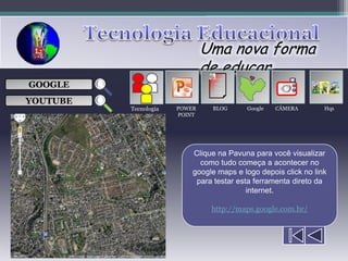 Uma nova forma
                               de educar
                                 ___

GOOGLE                           ___
                                 ___
                                                     
                                 ___

YOUTUBE
          Tecnologia   POWER    BLOG      Google   CÂMERA        Hqs
                       POINT




                           Clique na Pavuna para você visualizar
                             como tudo começa a acontecer no
                           google maps e logo depois click no link
                            para testar esta ferramenta direto da
                                           internet.

                                http://maps.google.com.br/
 
