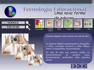 Uma nova forma
                                de educar
                                    ___

GOOGLE                              ___
                                    ___
                                                       
                                    ___

YOUTUBE
          Tecnologia    POWER      BLOG      Google   CÂMERA       Hqs
                        POINT


                       Câmeras digitais como recurso em sala de aula


                       As câmeras digitais popularizaram a fotografia,
                       o vídeo, tornando acessível a todos filmar,
                       editar e compartilhar suas produções.
                       Na sala de aula este recurso auxilia no
                       desenvolvimento   de     projetos  como
                       documentários, produzidos pelos próprios
                       alunos.
 