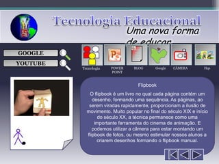 Uma nova forma
                               de educar
                                  ___

GOOGLE                            ___
                                  ___
                                                     
                                  ___

YOUTUBE
          Tecnologia   POWER     BLOG      Google   CÂMERA        Hqs
                       POINT



                                   Flipbook
             O flipbook é um livro no qual cada página contém um
               desenho, formando uma sequência. As páginas, ao
             serem viradas rapidamente, proporcionam a ilusão de
            movimento. Muito popular no final do século XIX e início
                  do século XX, a técnica permanece como uma
                importante ferramenta do cinema de animação. E
               podemos utilizar a câmera para estar montando um
            flipbook de fotos, ou mesmo estimular nossos alunos a
                 criarem desenhos formando o flipbook manual.
 