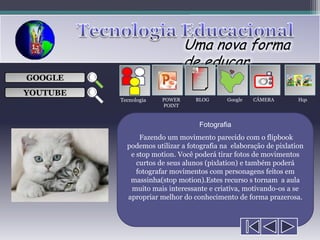 Uma nova forma
                               de educar
                                  ___

GOOGLE                            ___
                                  ___
                                                      
                                  ___

YOUTUBE
          Tecnologia   POWER     BLOG      Google   CÂMERA        Hqs
                       POINT



                                  Fotografia
                Fazendo um movimento parecido com o flipbook
            podemos utilizar a fotografia na elaboração de pixlation
             e stop motion. Você poderá tirar fotos de movimentos
               curtos de seus alunos (pixlation) e também poderá
               fotografar movimentos com personagens feitos em
             massinha(stop motion).Estes recurso s tornam a aula
             muito mais interessante e criativa, motivando-os a se
            apropriar melhor do conhecimento de forma prazerosa.
 