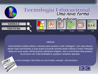 Uma nova forma
                                                    de educar
                                                         ___

GOOGLE                                                   ___
                                                         ___
                                                                                
                                                         ___

YOUTUBE
                              Tecnologia                BLOG       Google   CÂMERA    Hqs




                                           VIDEOS
Você também poderá utilizar a câmera para produzir curta metragem1 com seus alunos
dando mais movimentos a suas aulas buscando através deste método a maior interação
 deles em suas aulas. Afinal quando utilizamos imagem, som e movimento toda pessoa
            se envolve com mais facilidade a qualquer conteúdo aplicado.

      1-Curta metragem- São filmes de curta duração, exemplo : documentários.
 