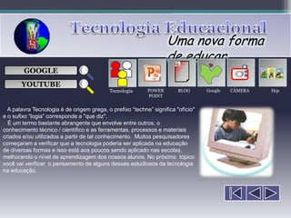 Uma nova forma
                                                                   de educar
                                                                        ___

        GOOGLE                                                          ___
                                                                        ___
                                                                                            
                                                                        ___

       YOUTUBE
                                           Tecnologia      POWER        BLOG      Google   CÂMERA   Hqs
                                                           POINT


  A palavra Tecnologia é de origem grega, o prefixo “techne” significa "ofício"
e o sufixo “logia” corresponde a "que diz".
  É um termo bastante abrangente que envolve entre outros, o
conhecimento técnico / científico e as ferramentas, processos e materiais
criados e/ou utilizados a partir de tal conhecimento. Muitos pesquisadores
começaram a verificar que a tecnologia poderia ser aplicada na educação
de diversas formas e isso está aos poucos sendo aplicado nas escolas,
melhorando o nível de aprendizagem dos nossos alunos. No próximo tópico
você vai verificar o pensamento de alguns desses estudiosos da tecnologia
na educação.
 
