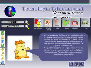 Uma nova forma
                                   de educar
                                       ___

GOOGLE                                 ___
                                       ___
                                                            
                                       ___

YOUTUBE
          Tecnologia       POWER      BLOG       Google   CÂMERA             Hqs
                           POINT


                       Hqs é a abreviação de História em quadrinhos, que é
                         considerado um meio de comunicação em massa
                        utilizado por todas as pessoas de todas as idades.
                          Mesmo com a concorrência de outros meios de
                        comunicação os quadrinhos continuam a atrair um
                                       grande número de fãs.
                         Os quadrinhos aparecem em jornais em forma de
                        tirinhas, de charges, em revistas com conteúdo de
                          diversos temas. Porque não pensar em usar os
                                      quadrinhos na educação.
 