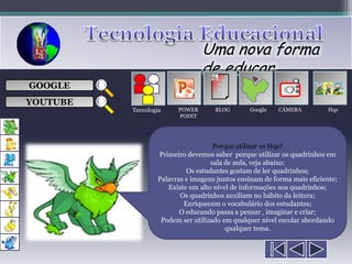 Uma nova forma
                                de educar
                                     ___

GOOGLE                               ___
                                     ___
                                                           
                                     ___

YOUTUBE
          Tecnologia    POWER       BLOG       Google    CÂMERA          Hqs
                        POINT




                                    Porque utilizar os Hqs?
                  Primeiro devemos saber porque utilizar os quadrinhos em
                                   sala de aula, veja abaixo:
                           Os estudantes gostam de ler quadrinhos;
                  Palavras e imagens juntos ensinam de forma mais eficiente;
                     Existe um alto nível de informações nos quadrinhos;
                         Os quadrinhos auxiliam no hábito da leitura;
                          Enriquecem o vocabulário dos estudantes;
                         O educando passa a pensar , imaginar e criar;
                   Podem ser utilizado em qualquer nível escolar abordando
                                        qualquer tema.
 