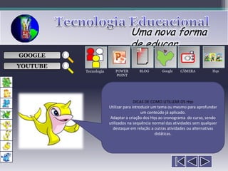 Uma nova forma
                                  de educar
                                        ___

GOOGLE                                  ___
                                        ___
                                                               
                                        ___

YOUTUBE
          Tecnologia      POWER        BLOG        Google    CÂMERA           Hqs
                          POINT




                                      DICAS DE COMO UTILIZAR OS Hqs
                       Utilizar para introduzir um tema ou mesmo para aprofundar
                                          um conteúdo já aplicado.
                        Adaptar a criação dos Hqs ao cronograma do curso, sendo
                       utilizados na sequência normal das atividades sem qualquer
                         destaque em relação a outras atividades ou alternativas
                                                 didáticas.
 