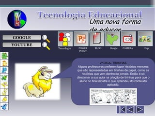Uma nova forma
                                de educar
                                     ___

GOOGLE                               ___
                                     ___
                                                           
                                     ___

YOUTUBE
          Tecnologia    POWER       BLOG        Google   CÂMERA           Hqs
                        POINT




                                         2ª DICA- TIRINHAS
                        Alguns professores preferem fazer histórias menores
                       que são representadas em tirinhas de papel, como as
                           histórias que vem dentro de jornais. Então é só
                       direcionar a sua aula na criação de tirinhas para que o
                         aluno no final mostre o que aprendeu do conteúdo
                                              aplicado.
 