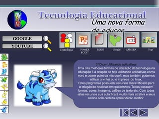 Uma nova forma
                                 de educar
                                      ___

GOOGLE                                ___
                                      ___
                                                            
                                      ___

YOUTUBE
          Tecnologia     POWER       BLOG        Google   CÂMERA           Hqs
                         POINT




                                       3ª Dica- Utilizando aplicativos
                       Uma das melhores formas de utiização da tecnologia na
                       educação é a criação de hqs utilizando aplicativos como
                       word e power point da microsoft, mas também podemos
                                 utilizar o writer ou o imprees do linux.
                       Estes programas possuem recursos maravilhosos para
                        a criação de histórias em quadrinhos. Todos possuem
                       formas, cores, imagens, balões de texto etc. Com todos
                       estes recursos sua aula ficará muito mais atrativa e seus
                               alunos com certeza apreenderão melhor.
 
