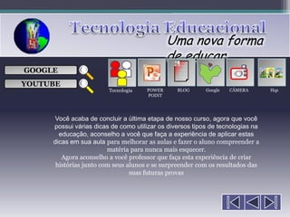 Uma nova forma
                                             de educar
                                                ___

GOOGLE                                          ___
                                                ___
                                                                    
                                                ___

YOUTUBE
                        Tecnologia   POWER      BLOG      Google   CÂMERA       Hqs
                                     POINT




     Você acaba de concluir a última etapa de nosso curso, agora que você
     possui várias dicas de como utilizar os diversos tipos de tecnologias na
       educação, aconselho a você que faça a experiência de aplicar estas
     dicas em sua aula para melhorar as aulas e fazer o aluno compreender a
                        matéria para nunca mais esquecer.
        Agora aconselho a você professor que faça esta experiência de criar
      histórias junto com seus alunos e se surpreender com os resultados das
                                suas futuras provas
 
