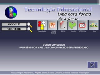 Uma nova forma
                                                      de educar
                                                           ___

GOOGLE                                                     ___
                                                           ___
                                                                                 
                                                           ___

YOUTUBE
                               Tecnologia     POWER       BLOG        Google   CÂMERA         Hqs
                                              POINT




                           CURSO CONCLUIDO
          PARABÉNS POR MAIS UMA CONQUISTA NO SEU APRENDIZADO




 Produzido por: Alexandra , Angela, Elaine, Eliane, Corolina, Cristina, Marcia e Washington
 
