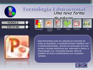 Uma nova forma
                               de educar
                                  ___

GOOGLE                            ___
                                  ___
                                                      
                                  ___

YOUTUBE
          Tecnologia   POWER      BLOG      Google   CÂMERA        Hqs
                       POINT




             Essa ferramenta pode ser utilizada por docentes de
             todas as disciplinas, e possibilita também trabalhar com
             a interdisciplinaridade, através da construção de livros,
             jornais e revistas eletrônicas que estimulam a leitura, a
             interpretação e as produções textuais, além de
             trabalhar de forma multidisciplinar com conteúdos
             variados.
 