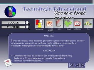 Uma nova forma
                                                     de educar
                                                      ___

GOOGLE                                                ___
                                                      ___
                                                                         
                                                      ___

YOUTUBE
                             Tecnologia      POWER    BLOG     Google   CÂMERA    Hqs
                                             POINT


                                          O QUE É ?

  É um diário digital onde podemos publicar diversos conteúdos que são exibidos
  na internet por este motivo o professor pode utiliza-lo como uma forte
  ferramenta pedagógica no desenvolvimento de suas aulas.

                                          PARA QUÊ?

  •   Dinamizar as aulas e a interação dos alunos através do seu uso;
  •   Registrar e divulgar as pesquisas e produções escolares;
  •   Valorizar a autoria dos alunos.
 