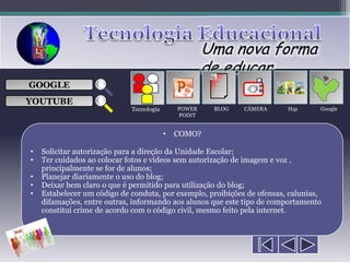 Uma nova forma
                                                      de educar
                                                       ___

GOOGLE                                                 ___
                                                       ___
                                                       ___

YOUTUBE
                             Tecnologia       POWER    BLOG   CÂMERA     Hqs      Google
                                              POINT


                                          •   COMO?

•   Solicitar autorização para a direção da Unidade Escolar;
•   Ter cuidados ao colocar fotos e vídeos sem autorização de imagem e voz ,
    principalmente se for de alunos;
•   Planejar diariamente o uso do blog;
•   Deixar bem claro o que é permitido para utilização do blog;
•   Estabelecer um código de conduta, por exemplo, proibições de ofensas, calunias,
    difamações, entre outras, informando aos alunos que este tipo de comportamento
    constituí crime de acordo com o código civil, mesmo feito pela internet.
 