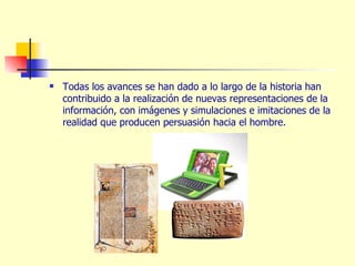 Todas los avances se han dado a lo largo de la historia han contribuido a la realización de nuevas representaciones de la información, con imágenes y simulaciones e imitaciones de la realidad que producen persuasión hacia el hombre. 