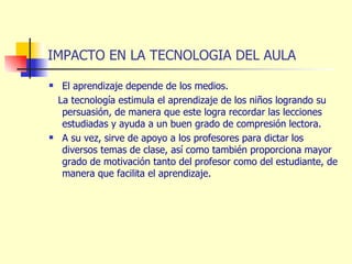 IMPACTO EN LA TECNOLOGIA DEL AULA El aprendizaje depende de los medios. La tecnología estimula el aprendizaje de los niños logrando su persuasión, de manera que este logra recordar las lecciones estudiadas y ayuda a un buen grado de compresión lectora. A su vez, sirve de apoyo a los profesores para dictar los diversos temas de clase, así como también proporciona mayor grado de motivación tanto del profesor como del estudiante, de manera que facilita el aprendizaje. 
