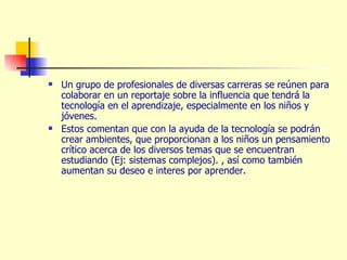 Un grupo de profesionales de diversas carreras se reúnen para colaborar en un reportaje sobre la influencia que tendrá la tecnología en el aprendizaje, especialmente en los niños y jóvenes. Estos comentan que con la ayuda de la tecnología se podrán crear ambientes, que proporcionan a los niños un pensamiento crítico acerca de los diversos temas que se encuentran estudiando (Ej: sistemas complejos). , así como también aumentan su deseo e interes por aprender. 