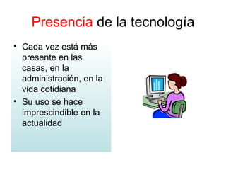 Presencia  de la tecnología Cada vez está más presente en las casas, en la administración, en la vida cotidiana Su uso se hace imprescindible en la actualidad 
