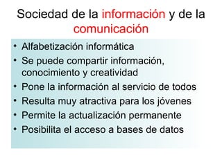 Sociedad de la  información  y de la  comunicación Alfabetización informática Se puede compartir información, conocimiento y creatividad Pone la información al servicio de todos Resulta muy atractiva para los jóvenes Permite la actualización permanente Posibilita el acceso a bases de datos  
