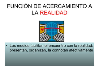 FUNCIÓN DE ACERCAMIENTO A LA  REALIDAD Los medios facilitan el encuentro con la realidad: presentan, organizan, la connotan afectivamente 