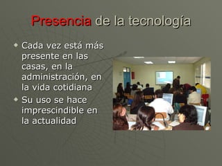 Presencia  de la tecnología Cada vez está más presente en las casas, en la administración, en la vida cotidiana Su uso se hace imprescindible en la actualidad 