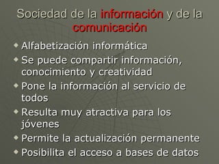 Sociedad de la  información  y de la  comunicación Alfabetización informática Se puede compartir información, conocimiento y creatividad Pone la información al servicio de todos Resulta muy atractiva para los jóvenes Permite la actualización permanente Posibilita el acceso a bases de datos  