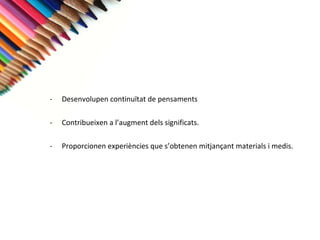 Desenvolupen continuïtat de pensaments  Contribueixen a l’augment dels significats. Proporcionen experiències que s’obtenen mitjançant materials i medis. 
