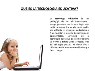 QUÈ ÉS LA TECNOLOGIA EDUCATIVA? La  tecnologia educativa  és l’ús pedagògic de tots els instruments i equips generats per la tecnologia, com mitjà de comunicació, els quals poden ser utilitzats en processos pedagògics, a fi de facilitar el procés d'ensenyament-aprenentatge. L’evolució de la tecnologia educativa que com disciplina va néixer a Estats Units la dècada dels 50 del segle passat, ha donat lloc a diferents enfocaments o tendències que hem conegut. 