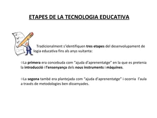 ETAPES DE LA TECNOLOGIA EDUCATIVA Tradicionalment s’identifiquen  tres etapes  del desenvolupament de  la tecnologia educativa fins als anys vuitanta: La  primera  era concebuda com “ajuda d’aprenentatge” en la que es pretenia la  introducció  i  l’ensenyança  dels  nous instruments  i  màquines . La  segona  també era plantejada com “ajuda d’aprenentatge” i ocorria  l’aula a través de metodologies ben dissenyades. 