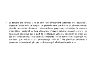 La tercera era referida a la Te com “un enfocament sistemàtic de l’educació”. Aquesta s'entén com un conjunt de procediments que basats en el coneixement científic permetien dissenyar i desenvolupar programes educatius de manera sistemàtica i racional. Al llarg d’aquesta, s’havien publicat manuals entorn  la Tecnologia Educativa que a part de les lògiques variants, coincidien en oferir un cos de coneixements suficientment coherents i sòlits sobre com organitzar les variables que inciten a un aprenentatge amb el fi de planificar ambients i processos instructius dirigits per tal d’aconseguir els objectius educatius. 