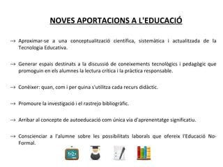 NOVES APORTACIONS A L'EDUCACIÓ Aproximar-se a una conceptualització científica, sistemàtica i actualitzada de la Tecnologia Educativa.  Generar espais destinats a la discussió de coneixements tecnològics i pedagògic que promoguin en els alumnes la lectura crítica i la pràctica responsable.  Conèixer: quan, com i per quina s'utilitza cada recurs didàctic.  Promoure la investigació i el rastrejo bibliogràfic.  Arribar al concepte de autoeducació com única via d'aprenentatge significatiu.  Conscienciar a l'alumne sobre les possibilitats laborals que ofereix l'Educació No-Formal.  