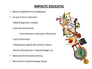 IMPACTE EDUCATIU Noves competències tecnològiques Ús que hi té en l’educació: - Medi d’expressió i creació - Canal de comunicació - Instrument per a processar informació - Font d’informació - Organització i gestió dels centres, tutoria - Recurs interactiu per a l’aprenentatge i oci Necessitat de formació continua Nous entorns d’aprenentatge virtual 