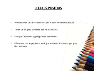 EFECTES POSITIUS Proporcionen una base concreta per al pensament conceptual. Tenen un alt grau d'interès per als estudiants. Fan que l’aprenentatge sigui més permanent. Ofereixen una experiència real que estimula l’activitat per part dels alumnes. 