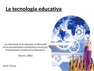 La tecnologia educativa ,[object Object],«La informació no és educació; la informació no es necessàriament coneixement encara que el coneixement es basa en la informació»   (Scriven, 1981) 