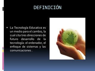DEFINICIÓNLa Tecnología Educativa es un medio para el cambio, la cual cita tres direcciones de futuro desarrollo de la tecnología: el ordenador, el enfoque de sistemas y las comunicaciones .