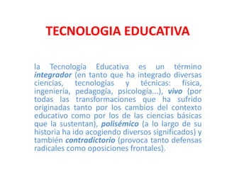 TECNOLOGIA EDUCATIVA la Tecnología Educativaes un término integrador(en tanto que ha integrado diversas ciencias, tecnologías y técnicas: física, ingeniería, pedagogía, psicología...), vivo (por todas las transformaciones que ha sufrido originadas tanto por los cambios del contexto educativo como por los de las ciencias básicas que la sustentan), polisémico(a lo largo de su historia ha ido acogiendo diversos significados) y también contradictorio (provoca tanto defensas radicales como oposiciones frontales). 