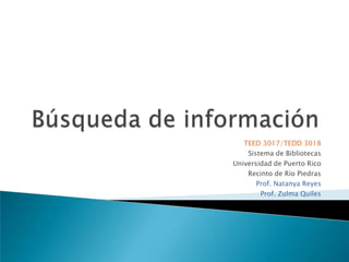 Búsqueda de información TEED 3017/TEDD 3018 Sistema de Bibliotecas Universidad de Puerto Rico Recinto de Río Piedras Prof. Natanya Reyes Prof. Zulma Quiles 