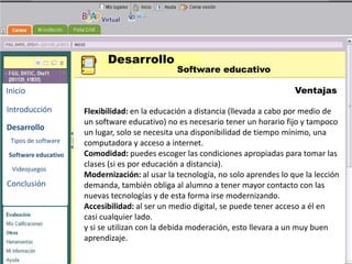 Desarrollo
                                               Software educativo

Inicio                                                                          Ventajas

Introducción         Flexibilidad: en la educación a distancia (llevada a cabo por medio de
                     un software educativo) no es necesario tener un horario fijo y tampoco
Desarrollo
                     un lugar, solo se necesita una BENEMERITA UNIVERSIDAD mínimo, una
                                                     disponibilidad de tiempo
                                                       AUTONOMA DE PUEBLA
 Tipos de software   computadora y acceso a internet.
Software educativo   Comodidad: puedes escoger las condiciones apropiadas para tomar las
                     clases (si es por educación a distancia).
                                                    TECNOLOGIAS
 Videojuegos
                     Modernización: al usar la tecnología, no solo aprendes lo que la lección
                                                      EDUCATIVAS
Conclusión           demanda, también obliga al alumno a tener mayor contacto con las
                     nuevas tecnologías y de esta forma irse modernizando.
                     Accesibilidad: al ser un medio digital, se puede tener acceso a él en
                     casi cualquier lado.
                     y si se utilizan con la debida moderación, esto llevara a un muy buen
                     aprendizaje.
 