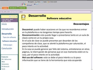 Desarrollo
                                               Software educativo

Inicio                                                                     Desventajas

Introducción         Descontrol: puede haber ocasiones en las que no recordemos entrar
                     en la plataforma o no tengamos tiempo para hacerlo.
Desarrollo                                          BENEMERITA UNIVERSIDAD
                     Desconcentración: esto puede llegar a presentarse tanto en un aula de
                                                      AUTONOMA DE PUEBLA
 Tipos de software   clases como en un tu propia casa.
Software educativo   En el aula de clase se puede presentar por desorden de los
                     compañeros de clase, que se alenté la plataforma por saturación, el
                     poco interés en la actividad. TECNOLOGIAS
 Videojuegos

Conclusión
                                                     EDUCATIVAS
                     En la casa se puede generar por fallo del sistema, entretenerse en otras
                     páginas, la interrupción de personas que en ese momento estén en tu
                     casa, por el poco interés en la actividad.
                     Mal uso del software: esto se debe al poco interés o a la poca
                     información que se tiene de la herramienta que esta ocupando
 